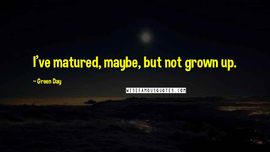 Green Day Quotes: I've matured, maybe, but not grown up.