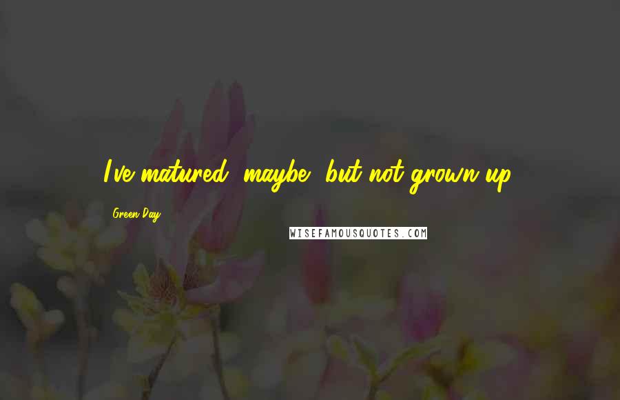 Green Day Quotes: I've matured, maybe, but not grown up.