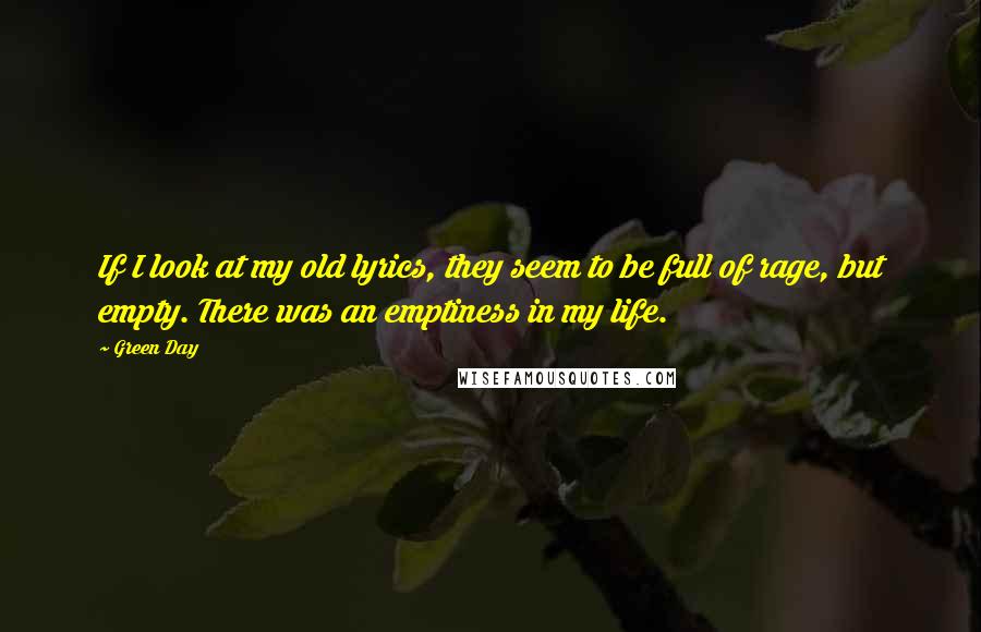 Green Day Quotes: If I look at my old lyrics, they seem to be full of rage, but empty. There was an emptiness in my life.