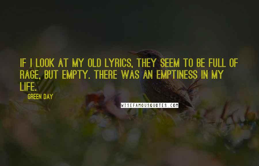 Green Day Quotes: If I look at my old lyrics, they seem to be full of rage, but empty. There was an emptiness in my life.