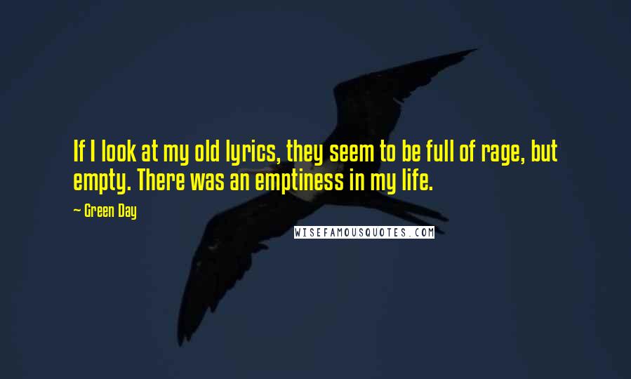 Green Day Quotes: If I look at my old lyrics, they seem to be full of rage, but empty. There was an emptiness in my life.