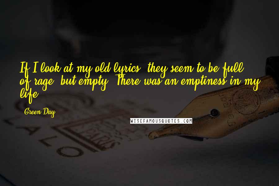 Green Day Quotes: If I look at my old lyrics, they seem to be full of rage, but empty. There was an emptiness in my life.