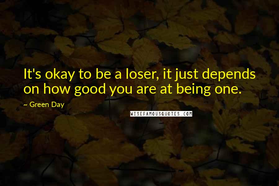 Green Day Quotes: It's okay to be a loser, it just depends on how good you are at being one.