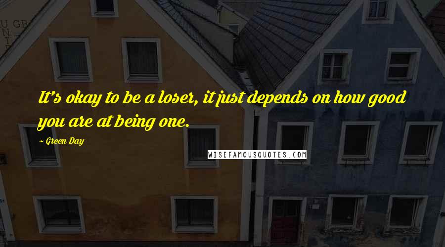 Green Day Quotes: It's okay to be a loser, it just depends on how good you are at being one.