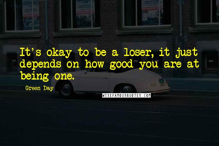 Green Day Quotes: It's okay to be a loser, it just depends on how good you are at being one.