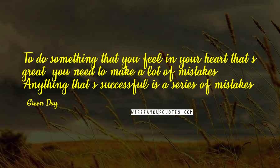 Green Day Quotes: To do something that you feel in your heart that's great, you need to make a lot of mistakes. Anything that's successful is a series of mistakes.