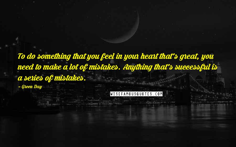 Green Day Quotes: To do something that you feel in your heart that's great, you need to make a lot of mistakes. Anything that's successful is a series of mistakes.