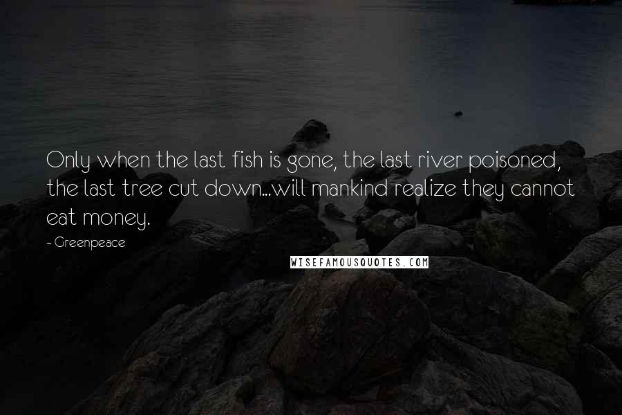 Greenpeace Quotes: Only when the last fish is gone, the last river poisoned, the last tree cut down...will mankind realize they cannot eat money.