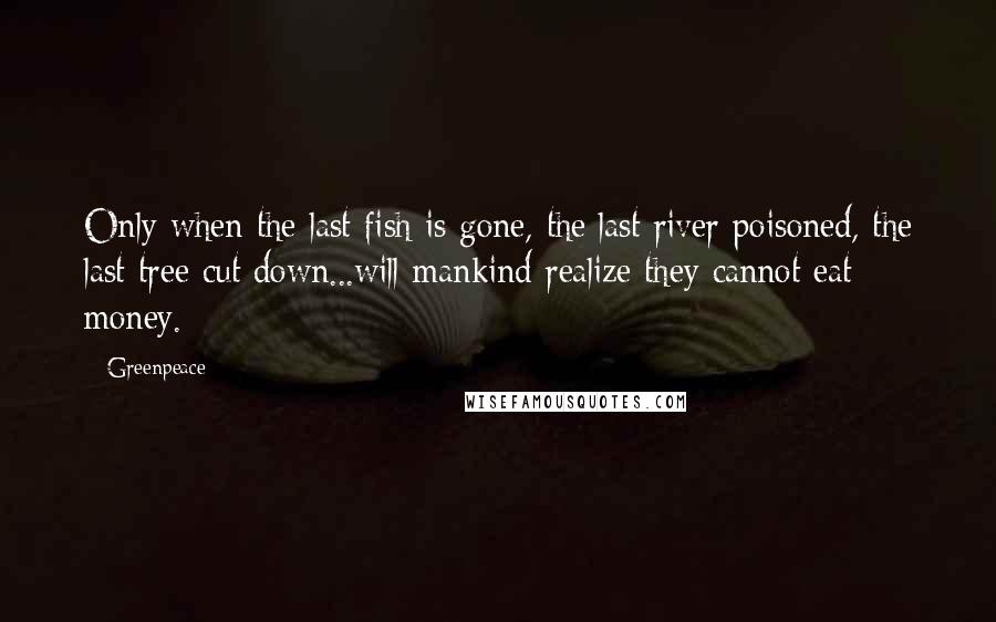 Greenpeace Quotes: Only when the last fish is gone, the last river poisoned, the last tree cut down...will mankind realize they cannot eat money.