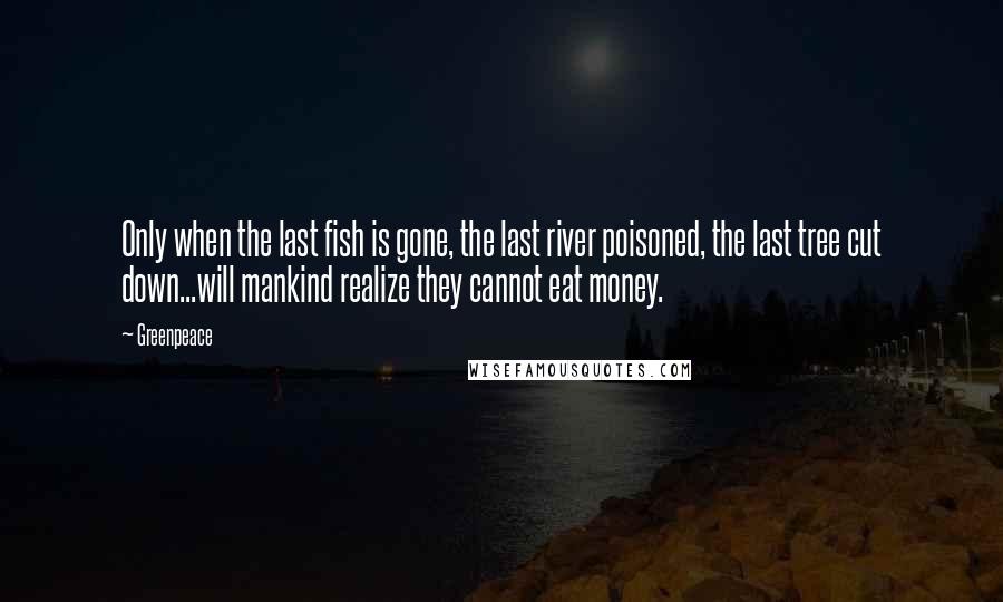 Greenpeace Quotes: Only when the last fish is gone, the last river poisoned, the last tree cut down...will mankind realize they cannot eat money.