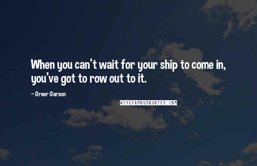 Greer Garson Quotes: When you can't wait for your ship to come in, you've got to row out to it.