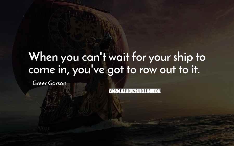 Greer Garson Quotes: When you can't wait for your ship to come in, you've got to row out to it.