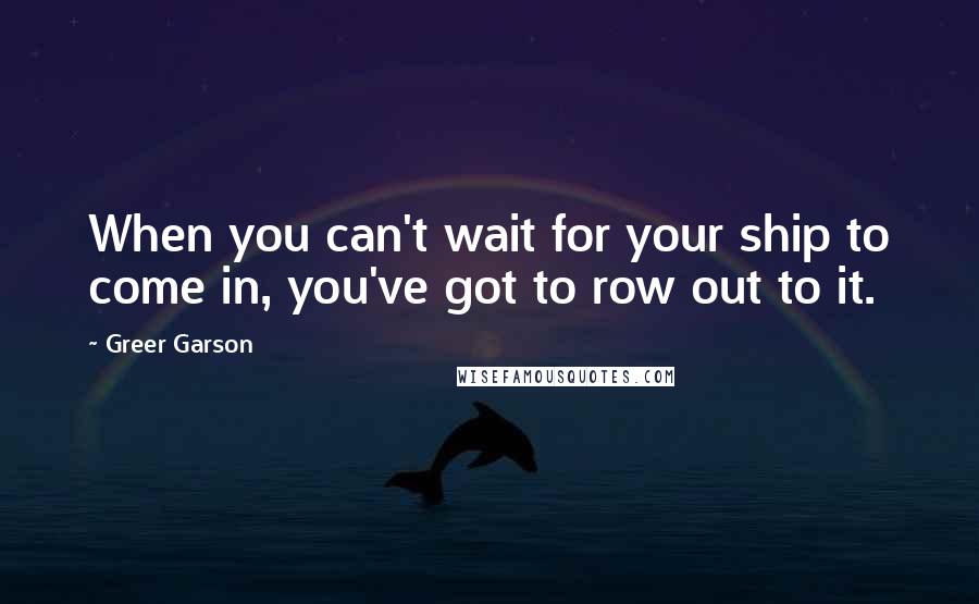 Greer Garson Quotes: When you can't wait for your ship to come in, you've got to row out to it.