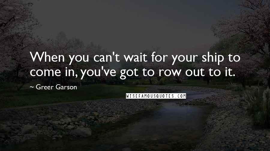 Greer Garson Quotes: When you can't wait for your ship to come in, you've got to row out to it.