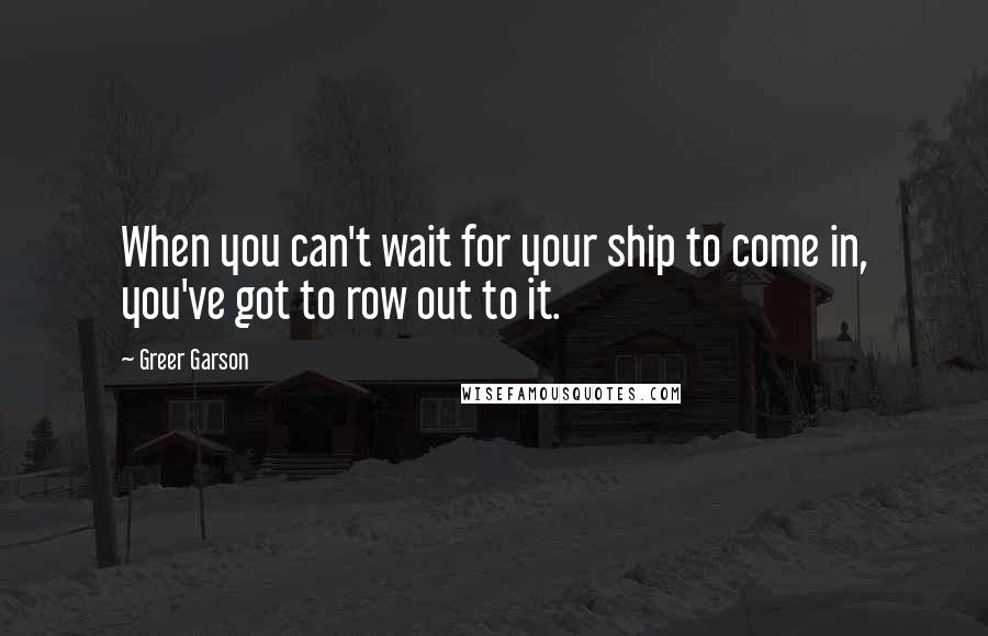 Greer Garson Quotes: When you can't wait for your ship to come in, you've got to row out to it.