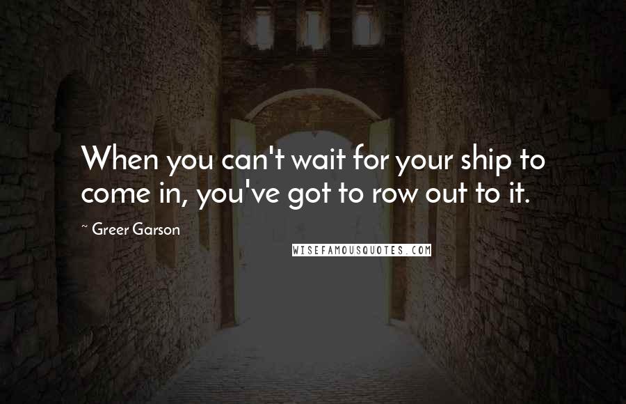 Greer Garson Quotes: When you can't wait for your ship to come in, you've got to row out to it.