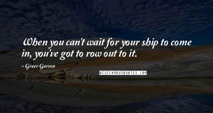 Greer Garson Quotes: When you can't wait for your ship to come in, you've got to row out to it.