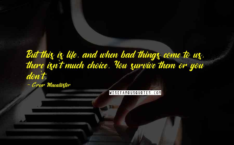 Greer Macallister Quotes: But this is life, and when bad things come to us, there isn't much choice. You survive them or you don't.