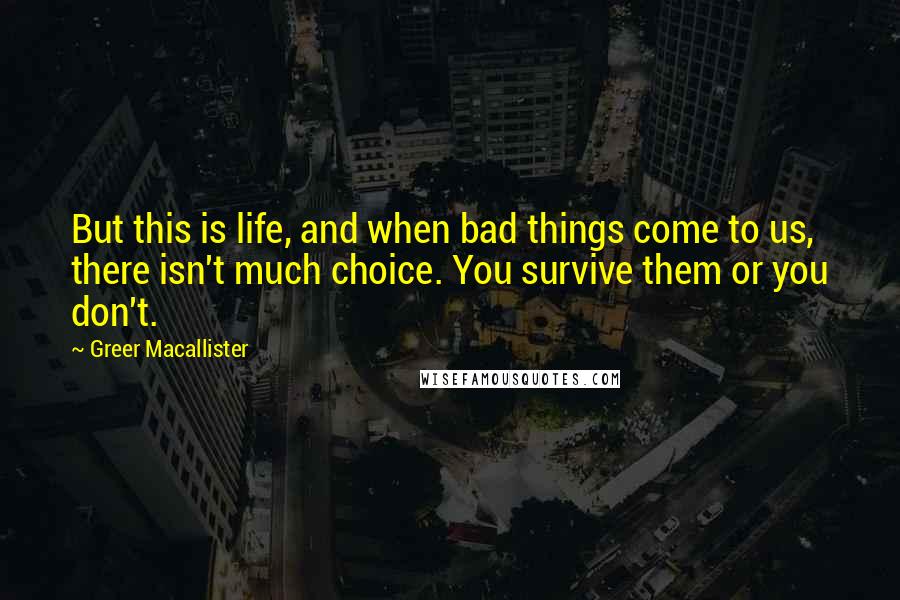 Greer Macallister Quotes: But this is life, and when bad things come to us, there isn't much choice. You survive them or you don't.