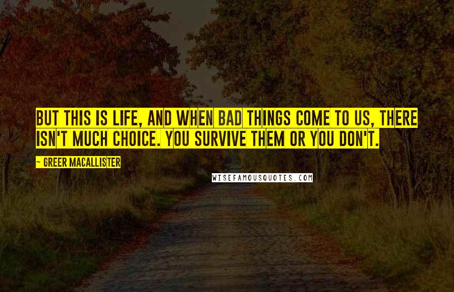 Greer Macallister Quotes: But this is life, and when bad things come to us, there isn't much choice. You survive them or you don't.