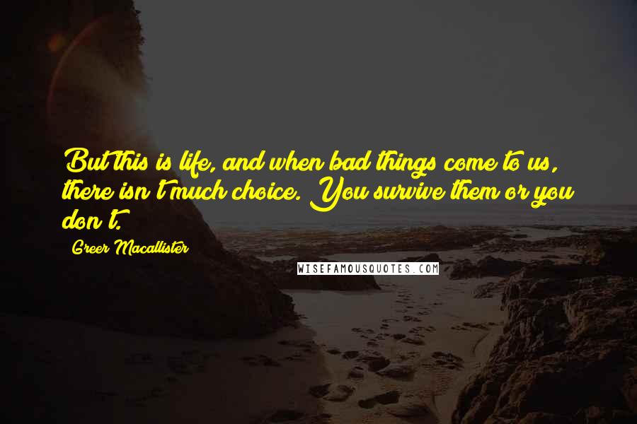 Greer Macallister Quotes: But this is life, and when bad things come to us, there isn't much choice. You survive them or you don't.