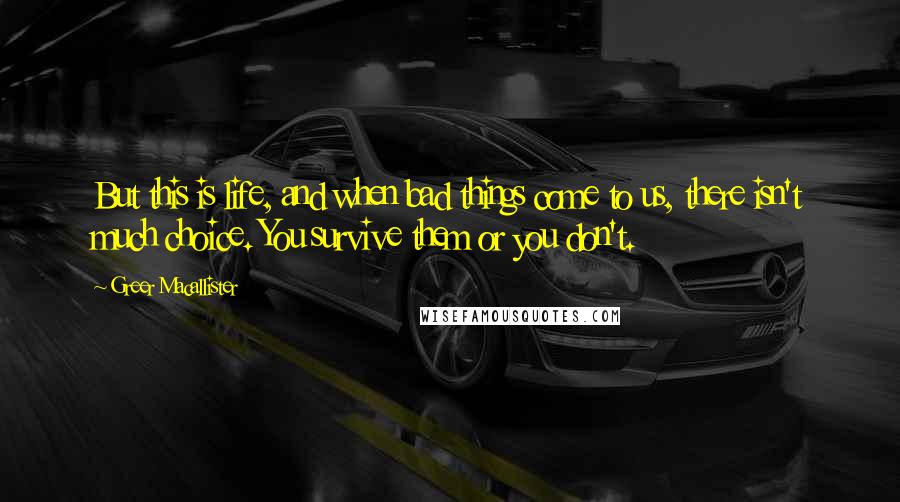 Greer Macallister Quotes: But this is life, and when bad things come to us, there isn't much choice. You survive them or you don't.