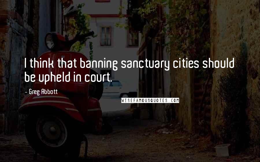 Greg Abbott Quotes: I think that banning sanctuary cities should be upheld in court.