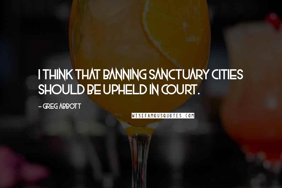 Greg Abbott Quotes: I think that banning sanctuary cities should be upheld in court.