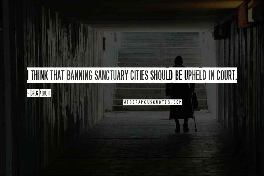 Greg Abbott Quotes: I think that banning sanctuary cities should be upheld in court.