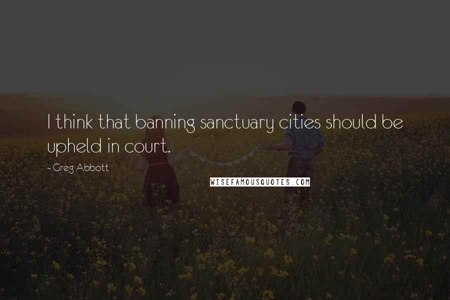 Greg Abbott Quotes: I think that banning sanctuary cities should be upheld in court.