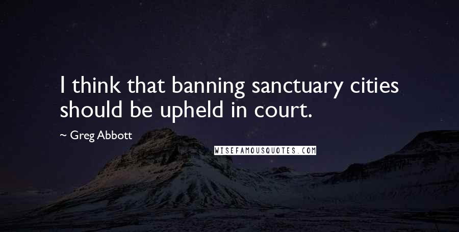 Greg Abbott Quotes: I think that banning sanctuary cities should be upheld in court.