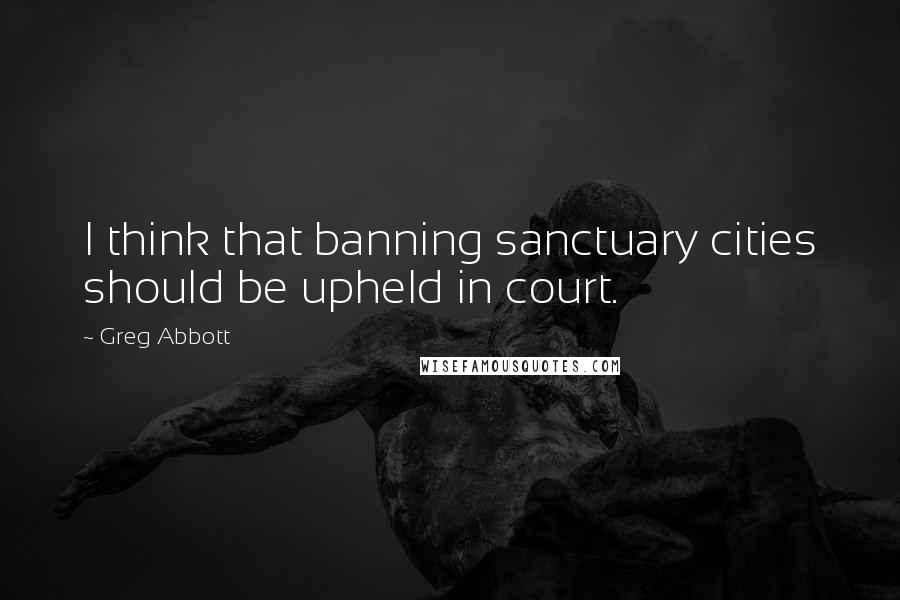 Greg Abbott Quotes: I think that banning sanctuary cities should be upheld in court.