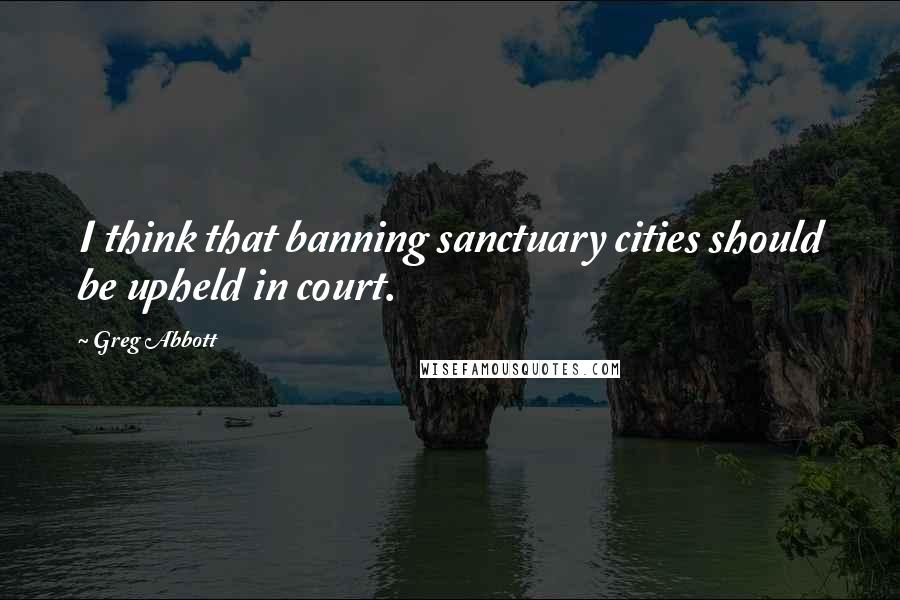 Greg Abbott Quotes: I think that banning sanctuary cities should be upheld in court.