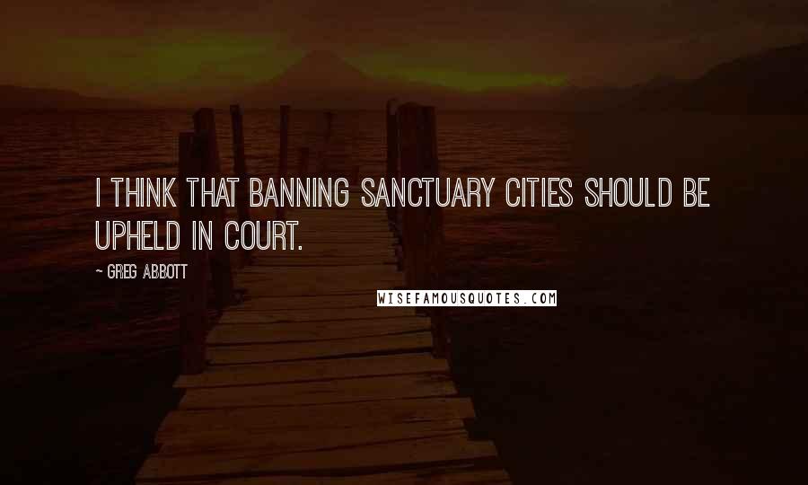 Greg Abbott Quotes: I think that banning sanctuary cities should be upheld in court.