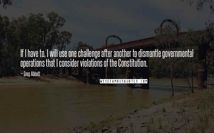 Greg Abbott Quotes: If I have to, I will use one challenge after another to dismantle governmental operations that I consider violations of the Constitution.