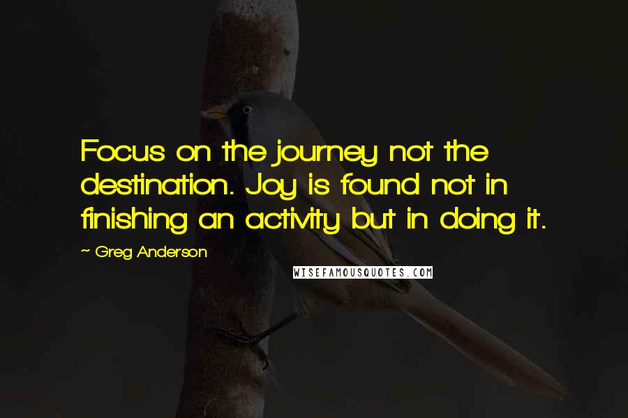 Greg Anderson Quotes: Focus on the journey not the destination. Joy is found not in finishing an activity but in doing it.