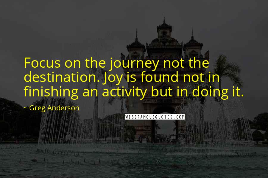 Greg Anderson Quotes: Focus on the journey not the destination. Joy is found not in finishing an activity but in doing it.