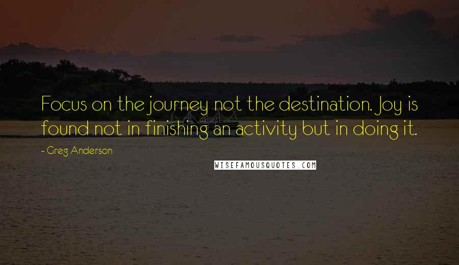 Greg Anderson Quotes: Focus on the journey not the destination. Joy is found not in finishing an activity but in doing it.