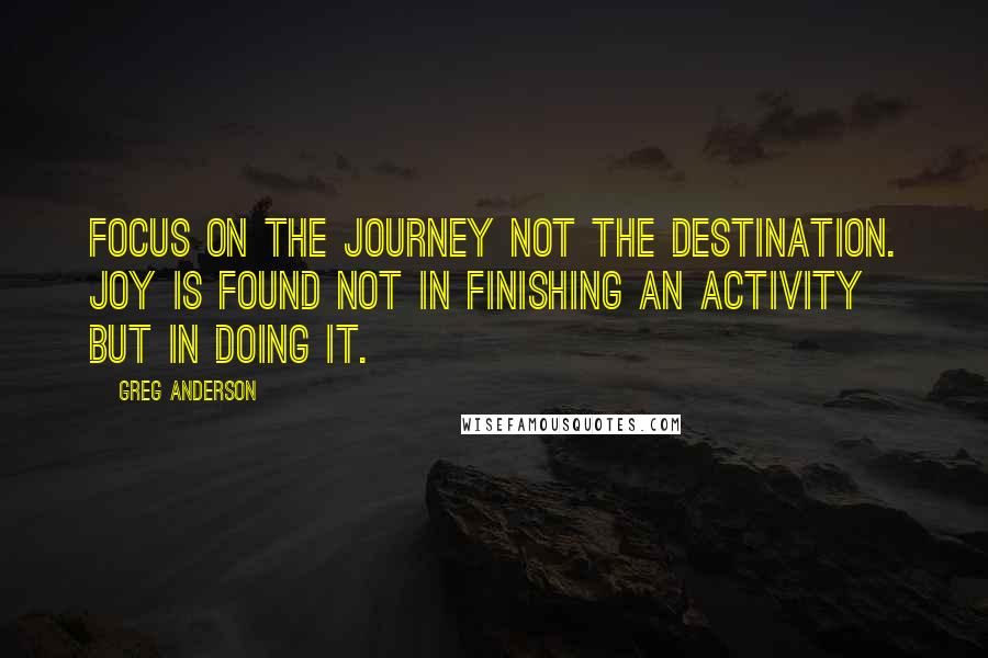 Greg Anderson Quotes: Focus on the journey not the destination. Joy is found not in finishing an activity but in doing it.