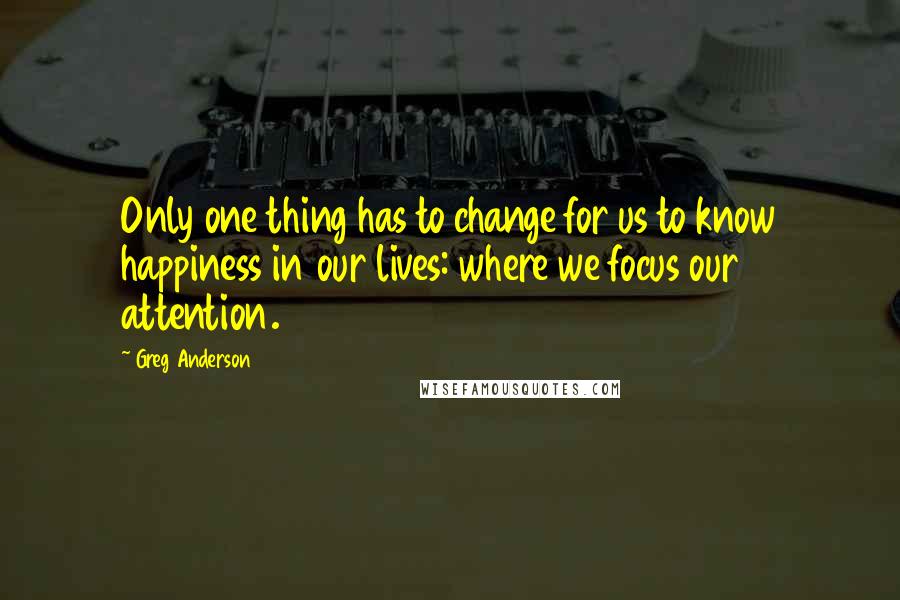 Greg Anderson Quotes: Only one thing has to change for us to know happiness in our lives: where we focus our attention.
