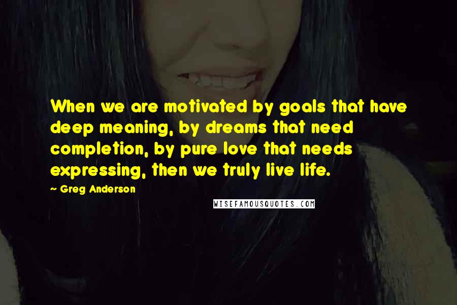 Greg Anderson Quotes: When we are motivated by goals that have deep meaning, by dreams that need completion, by pure love that needs expressing, then we truly live life.