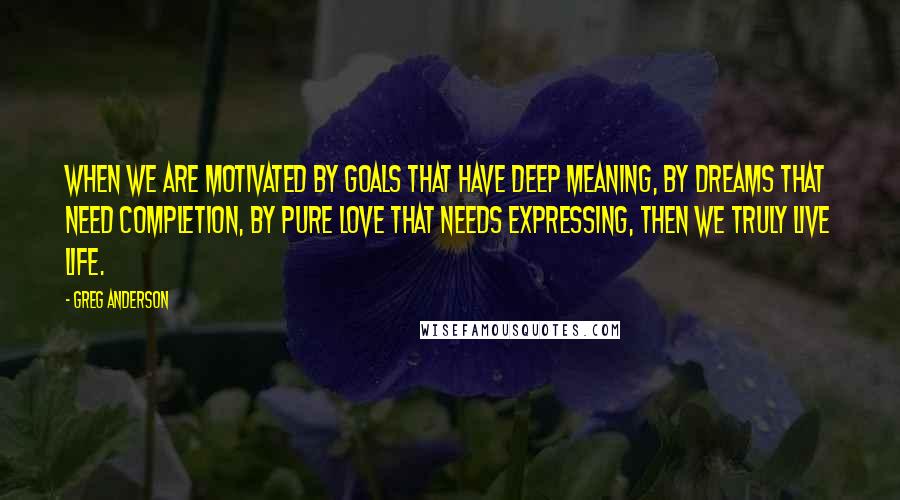 Greg Anderson Quotes: When we are motivated by goals that have deep meaning, by dreams that need completion, by pure love that needs expressing, then we truly live life.