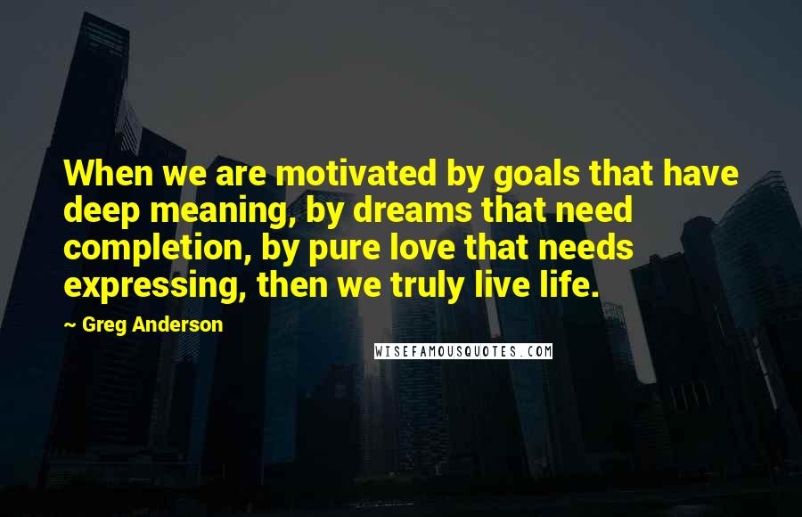 Greg Anderson Quotes: When we are motivated by goals that have deep meaning, by dreams that need completion, by pure love that needs expressing, then we truly live life.