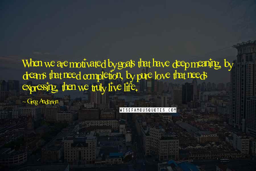 Greg Anderson Quotes: When we are motivated by goals that have deep meaning, by dreams that need completion, by pure love that needs expressing, then we truly live life.