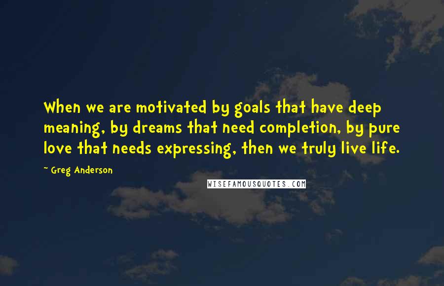 Greg Anderson Quotes: When we are motivated by goals that have deep meaning, by dreams that need completion, by pure love that needs expressing, then we truly live life.