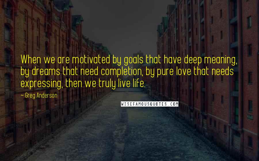 Greg Anderson Quotes: When we are motivated by goals that have deep meaning, by dreams that need completion, by pure love that needs expressing, then we truly live life.