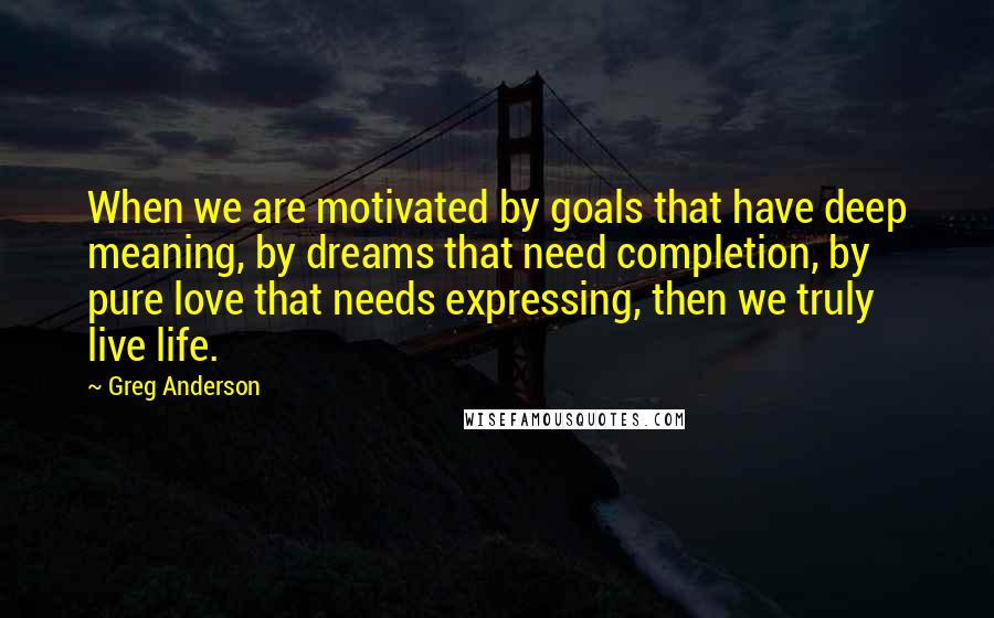 Greg Anderson Quotes: When we are motivated by goals that have deep meaning, by dreams that need completion, by pure love that needs expressing, then we truly live life.