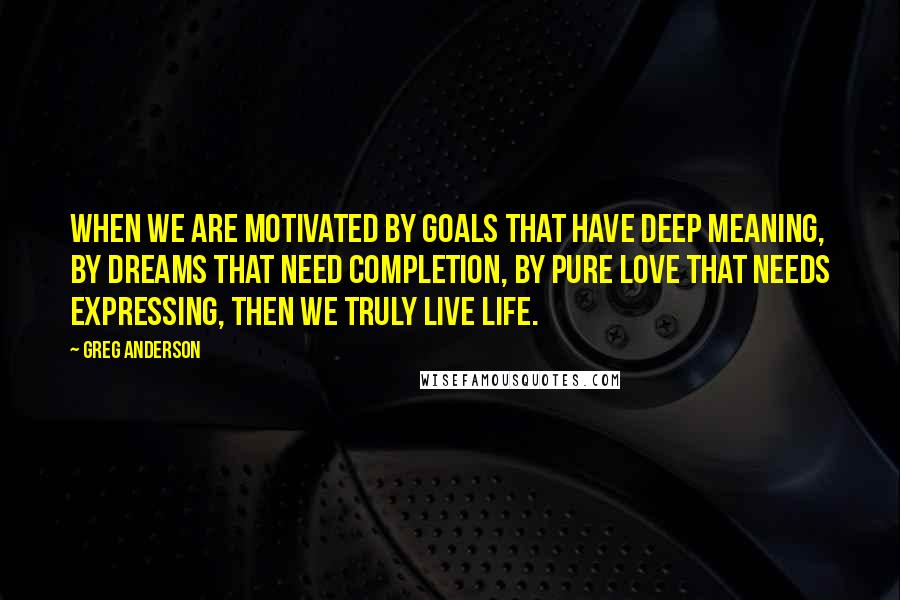 Greg Anderson Quotes: When we are motivated by goals that have deep meaning, by dreams that need completion, by pure love that needs expressing, then we truly live life.