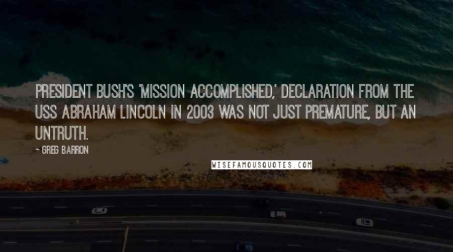 Greg Barron Quotes: President Bush's 'Mission Accomplished,' declaration from the USS Abraham Lincoln in 2003 was not just premature, but an untruth.