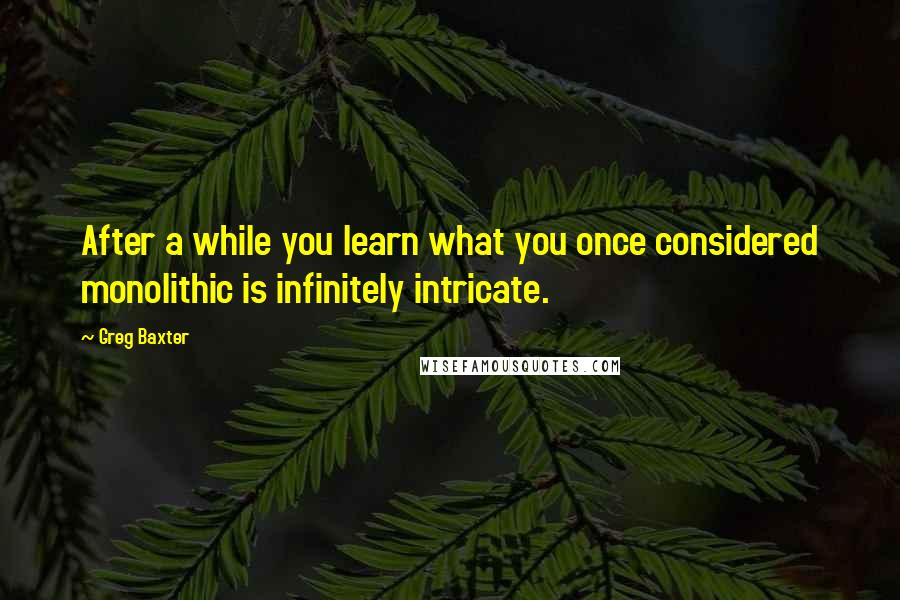 Greg Baxter Quotes: After a while you learn what you once considered monolithic is infinitely intricate.